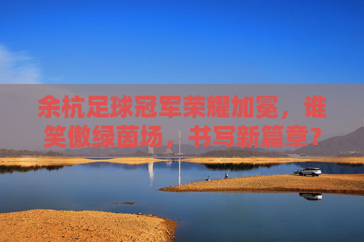 余杭足球冠军荣耀加冕，谁笑傲绿茵场，书写新篇章？余杭足球冠军加冕，笑傲绿茵启新章