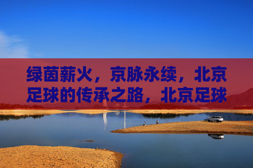 绿茵薪火,京脉永续,北京足球的传承之路,北京足球薪火永续,传承之路 绿茵薪火,京脉永续,北京足球的传承之路,北京足球薪火永续,传承之路