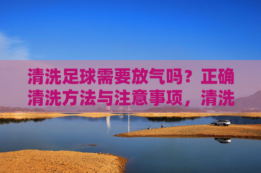 清洗足球需要放气吗？正确清洗方法与注意事项，清洗足球需要放气吗？正确方法与注意事项
