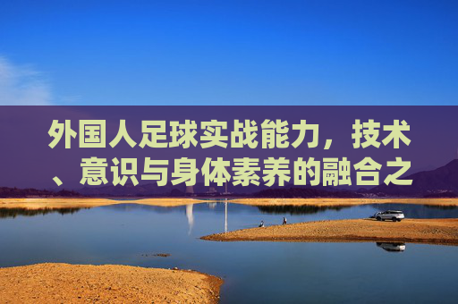 外国人足球实战能力,技术、意识与身体素养的融合之道,外籍球员实战能力,技术、意识与身体素养的融合之道 外国人足球实战能力,技术、意识与身体素养的融合之道,外籍球员实战能力,技术、意识与身体素养的融合之道