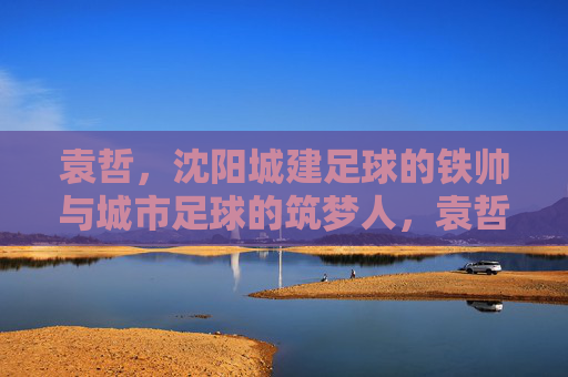 袁哲，沈阳城建足球的铁帅与城市足球的筑梦人，袁哲，沈阳城建足球铁帅与城市筑梦人
