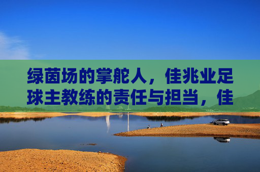 绿茵场的掌舵人，佳兆业足球主教练的责任与担当，佳兆业足球主教练，绿茵场掌舵人的责任与担当