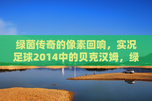 绿茵传奇的像素回响，实况足球2014中的贝克汉姆，绿茵传奇的像素回响，实况足球2014的贝克汉姆
