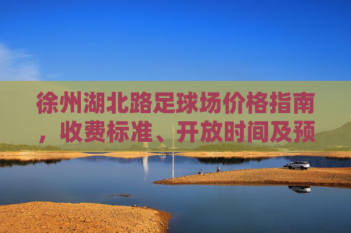 徐州湖北路足球场价格指南，收费标准、开放时间及预订攻略，徐州湖北路足球场，价格、开放时间及预订攻略