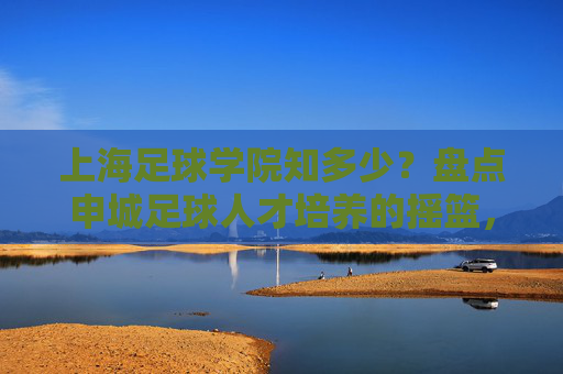 上海足球学院知多少?盘点申城足球人才培养的摇篮,上海足球学院,申城足球人才培养的摇篮 上海足球学院知多少?盘点申城足球人才培养的摇篮,上海足球学院,申城足球人才培养的摇篮