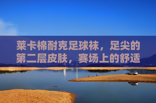莱卡棉耐克足球袜,足尖的第二层皮肤,赛场上的舒适铠甲,莱卡棉耐克足球袜,足尖第二层皮肤,赛场舒适铠甲 莱卡棉耐克足球袜,足尖的第二层皮肤,赛场上的舒适铠甲,莱卡棉耐克足球袜,足尖第二层皮肤,赛场舒适铠甲