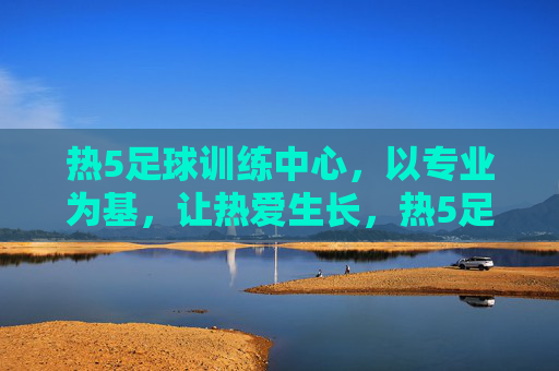 热5足球训练中心，以专业为基，让热爱生长，热5足球训练中心，专业为基，热爱生长