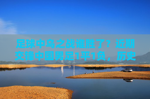 足球中乌之战谁胜了？近期交锋中国男足1平1负，历史战绩未尝胜绩，中乌交锋，中国男足近期1平1负，历史未尝胜绩
