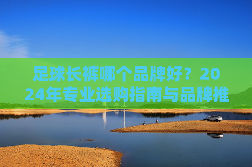 足球长裤哪个品牌好?2024年专业选购指南与品牌推荐,2024年足球长裤品牌推荐与选购指南 足球长裤哪个品牌好?2024年专业选购指南与品牌推荐,2024年足球长裤品牌推荐与选购指南