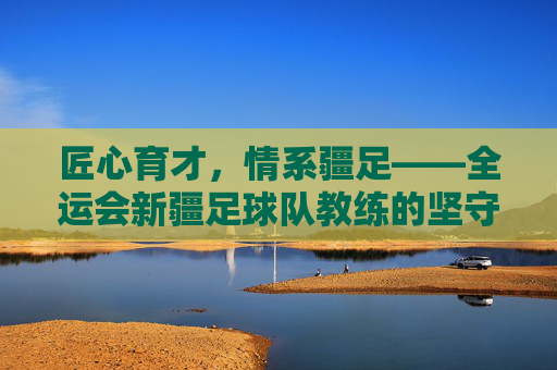 匠心育才，情系疆足——全运会新疆足球队教练的坚守与担当，匠心育才担使命 情系疆足守初心