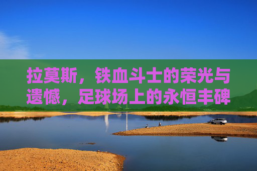 拉莫斯,铁血斗士的荣光与遗憾,足球场上的永恒丰碑,拉莫斯,铁血荣光与遗憾的永恒丰碑 拉莫斯,铁血斗士的荣光与遗憾,足球场上的永恒丰碑,拉莫斯,铁血荣光与遗憾的永恒丰碑