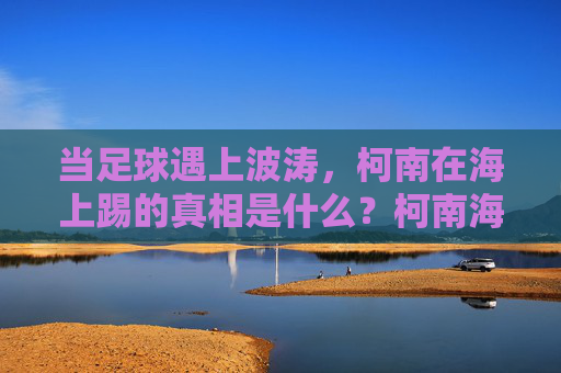 当足球遇上波涛，柯南在海上踢的真相是什么？柯南海上足球案，波涛下的真相