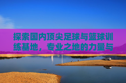 探索国内顶尖足球与篮球训练基地，专业之地的力量与传承，国内顶尖足篮训练基地，专业力量与传承