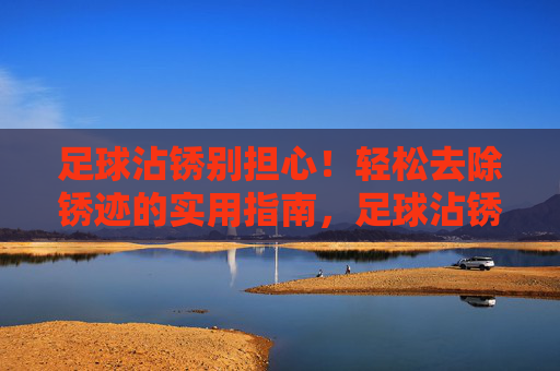 足球沾锈别担心!轻松去除锈迹的实用指南,足球沾锈别担心!轻松去除锈迹实用指南 足球沾锈别担心!轻松去除锈迹的实用指南,足球沾锈别担心!轻松去除锈迹实用指南
