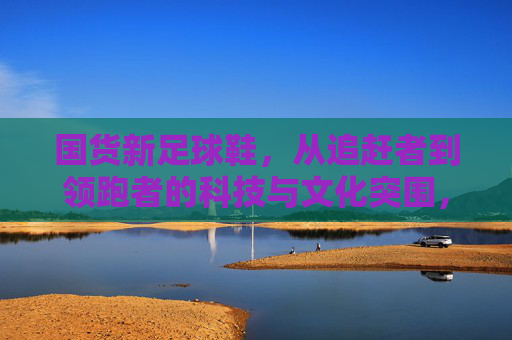 国货新足球鞋，从追赶者到领跑者的科技与文化突围，从追赶到领跑，国货新足球鞋的科技与文化突围