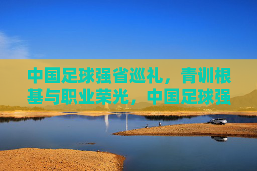 中国足球强省巡礼，青训根基与职业荣光，中国足球强省巡礼，青训根基与职业荣光