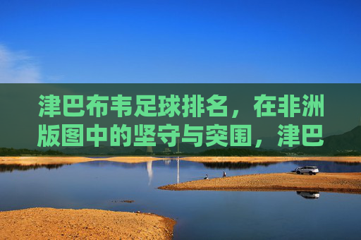 津巴布韦足球排名，在非洲版图中的坚守与突围，津巴布韦足球，非洲版图的坚守与突围