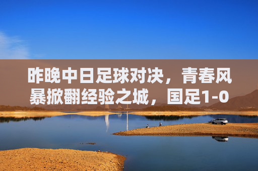 昨晚中日足球对决,青春风暴掀翻经验之城,国足1-0奏凯歌,青春风暴1-0!国足力克日本奏凯歌 昨晚中日足球对决,青春风暴掀翻经验之城,国足1-0奏凯歌,青春风暴1-0!国足力克日本奏凯歌