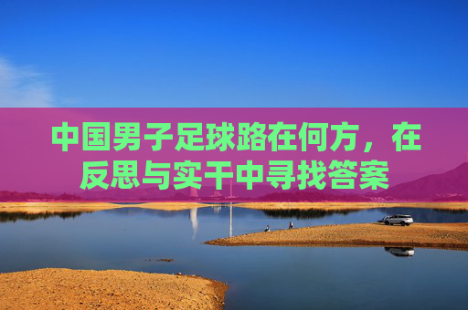 中国男子足球路在何方,在反思与实干中寻找答案 中国男子足球路在何方,在反思与实干中寻找答案