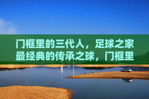 门框里的三代人，足球之家最经典的传承之球，门框里的三代人，足球之家的传承之球