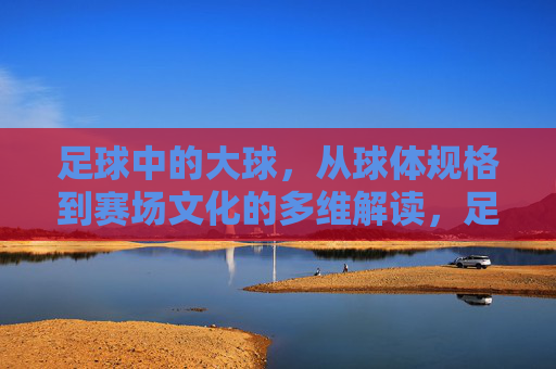 足球中的大球,从球体规格到赛场文化的多维解读,足球大球的多维解读,规格与赛场文化 足球中的大球,从球体规格到赛场文化的多维解读,足球大球的多维解读,规格与赛场文化