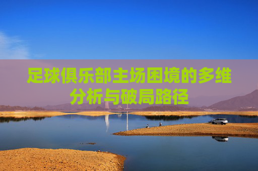足球俱乐部主场困境的多维分析与破局路径 足球俱乐部主场困境的多维分析与破局路径