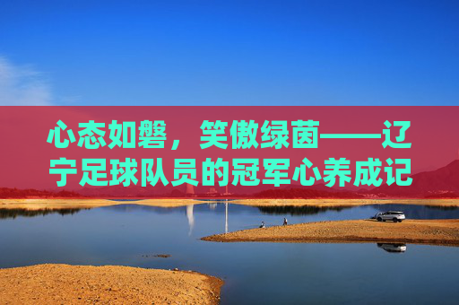 心态如磐，笑傲绿茵——辽宁足球队员的冠军心养成记，磐心笑傲绿茵，辽宁队冠军心铸就