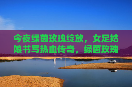 今夜绿茵玫瑰绽放，女足姑娘书写热血传奇，绿茵玫瑰绽放，女足热血传奇
