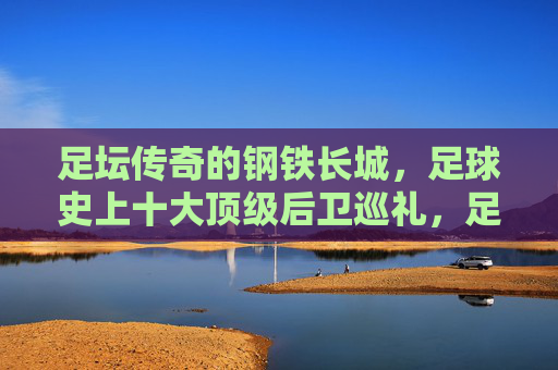 足坛传奇的钢铁长城,足球史上十大顶级后卫巡礼,足坛传奇的钢铁长城,十大顶级后卫巡礼 足坛传奇的钢铁长城,足球史上十大顶级后卫巡礼,足坛传奇的钢铁长城,十大顶级后卫巡礼