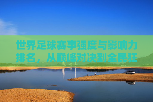 世界足球赛事强度与影响力排名，从巅峰对决到全民狂欢，世界足球赛事强度与影响力排名，巅峰对决到全民狂欢
