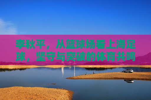 李秋平,从篮球场看上海足球,坚守与突破的体育共鸣,李秋平,篮球场看上海足球,坚守突破的体育共鸣 李秋平,从篮球场看上海足球,坚守与突破的体育共鸣,李秋平,篮球场看上海足球,坚守突破的体育共鸣