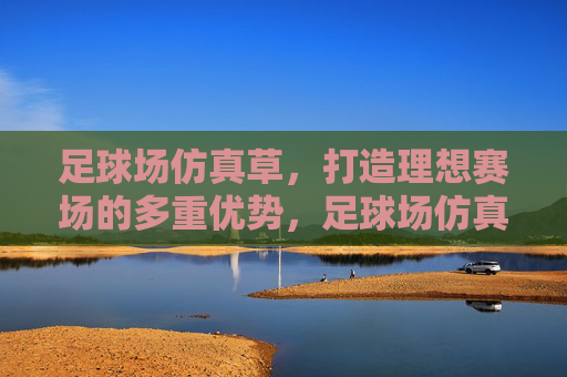 足球场仿真草，打造理想赛场的多重优势，足球场仿真草，打造理想赛场的多重优势