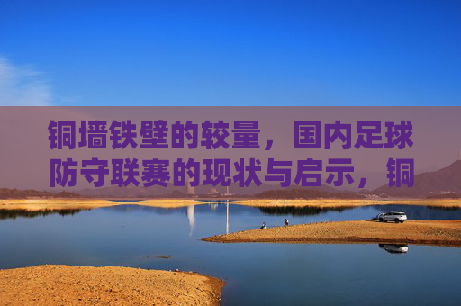 铜墙铁壁的较量，国内足球防守联赛的现状与启示，铜墙铁壁的较量，国内足球防守联赛现状与启示