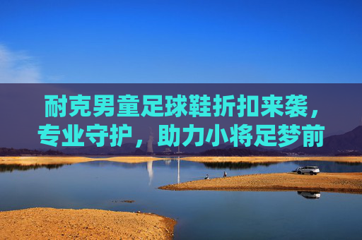 耐克男童足球鞋折扣来袭,专业守护,助力小将足梦前行,耐克男童足球鞋折扣,专业守护,助力小将足梦前行 耐克男童足球鞋折扣来袭,专业守护,助力小将足梦前行,耐克男童足球鞋折扣,专业守护,助力小将足梦前行