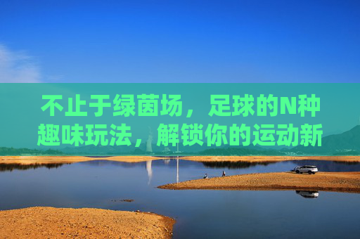 不止于绿茵场,足球的N种趣味玩法,解锁你的运动新姿势 不止于绿茵场,足球的N种趣味玩法,解锁你的运动新姿势