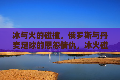 冰与火的碰撞，俄罗斯与丹麦足球的恩怨情仇，冰火碰撞，俄罗斯与丹麦足球恩怨情仇