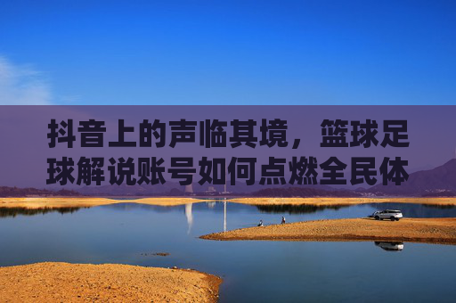 抖音上的声临其境，篮球足球解说账号如何点燃全民体育热情？抖音声临其境篮球足球解说，点燃全民体育热情