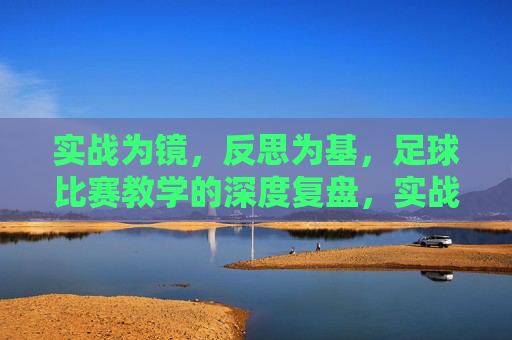 实战为镜，反思为基，足球比赛教学的深度复盘，实战为镜，反思为基，足球比赛教学的深度复盘