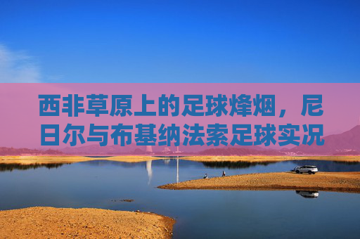 西非草原上的足球烽烟,尼日尔与布基纳法索足球实况扫描 西非草原上的足球烽烟,尼日尔与布基纳法索足球实况扫描