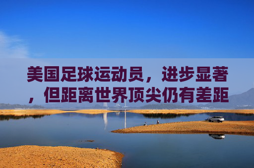 美国足球运动员，进步显著，但距离世界顶尖仍有差距，美国足球，进步显著，距顶尖仍有差距