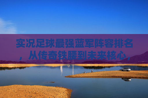 实况足球最强蓝军阵容排名，从传奇铁腰到未来核心，切尔西的终极十一人如何构建？