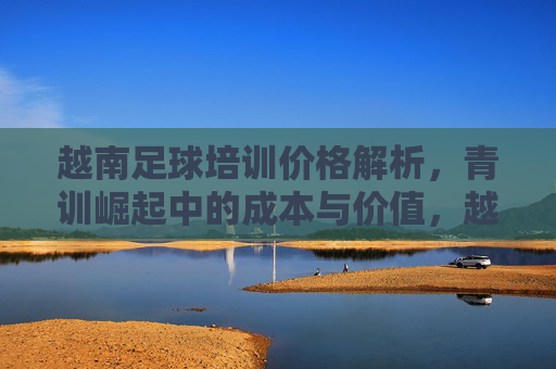 越南足球培训价格解析,青训崛起中的成本与价值,越南足球培训价格解析,青训崛起的成本与价值 越南足球培训价格解析,青训崛起中的成本与价值,越南足球培训价格解析,青训崛起的成本与价值