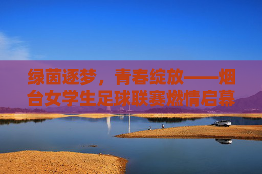 绿茵逐梦，青春绽放——烟台女学生足球联赛燃情启幕