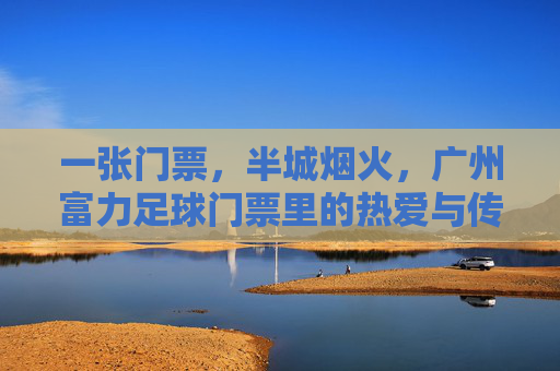 一张门票，半城烟火，广州富力足球门票里的热爱与传承，门票藏烟火，富力足球热爱传