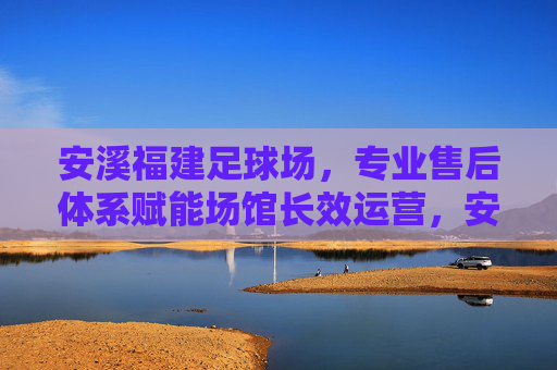 安溪福建足球场，专业售后体系赋能场馆长效运营，安溪福建足球场，专业售后体系赋能长效运营