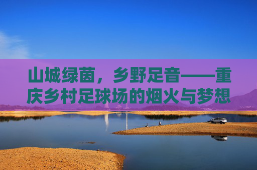 山城绿茵，乡野足音——重庆乡村足球场的烟火与梦想，山城乡村足球场，烟火足音与梦想