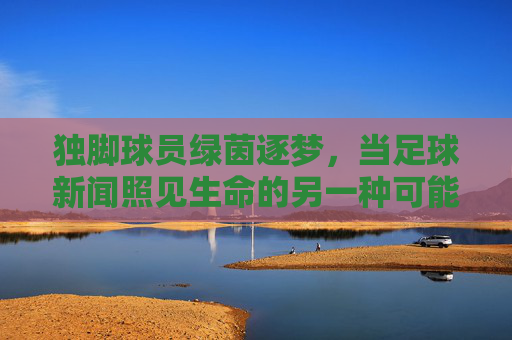 独脚球员绿茵逐梦，当足球新闻照见生命的另一种可能，独脚球员绿茵逐梦，生命的另一种可能