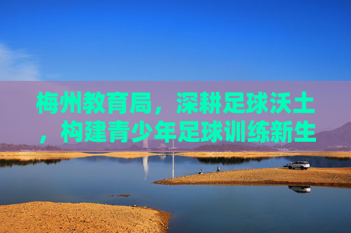 梅州教育局，深耕足球沃土，构建青少年足球训练新生态，梅州教育局深耕足球沃土构建青少年足球训练新生态