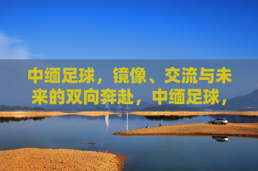 中缅足球，镜像、交流与未来的双向奔赴，中缅足球，镜像互鉴，双向奔赴未来