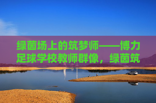 绿茵场上的筑梦师——博力足球学校教师群像，绿茵筑梦师，博力足球学校教师群像